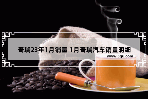 奇瑞23年1月销量 1月奇瑞汽车销量明细