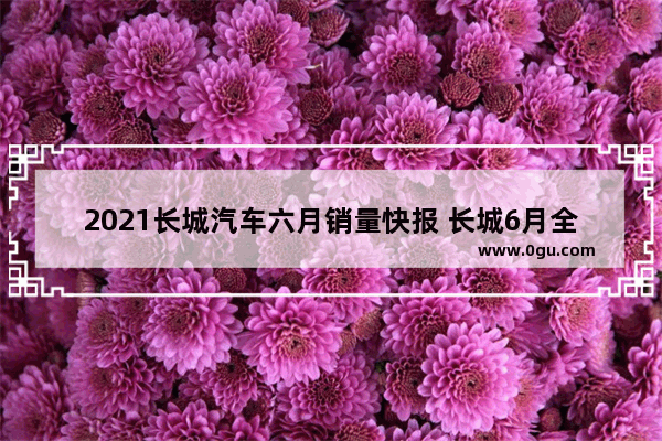 2021长城汽车六月销量快报 长城6月全国汽车销量
