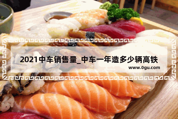 2021中车销售量_中车一年造多少辆高铁