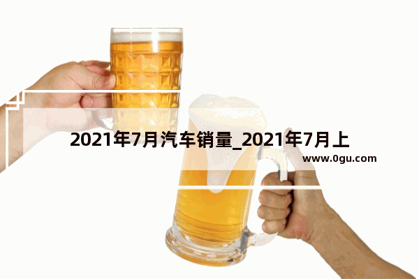2021年7月汽车销量_2021年7月上旬汽车销量