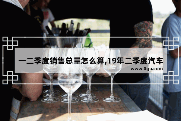 一二季度销售总量怎么算,19年二季度汽车销量