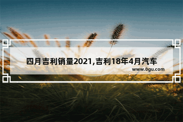 四月吉利销量2021,吉利18年4月汽车销量