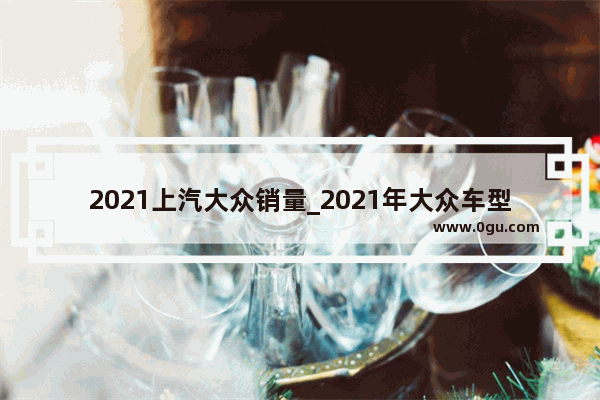 2021上汽大众销量_2021年大众车型销量排行榜