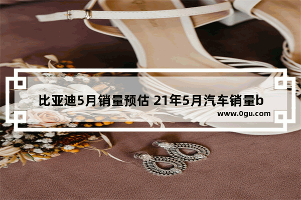 比亚迪5月销量预估 21年5月汽车销量byd