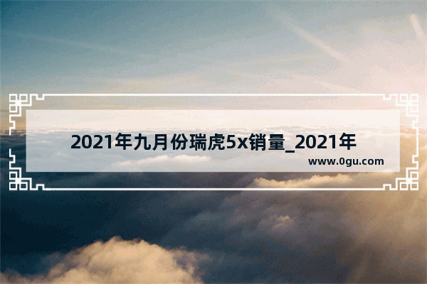 2021年九月份瑞虎5x销量_2021年11月奇瑞汽车销量排行榜