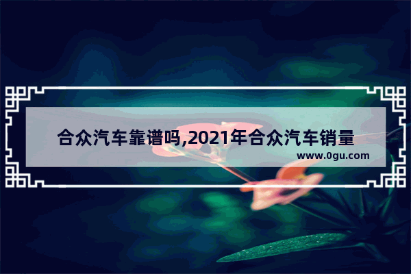 合众汽车靠谱吗,2021年合众汽车销量