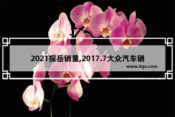 2021探岳销量,2017.7大众汽车销量