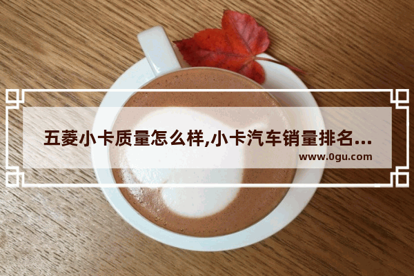 五菱小卡质量怎么样,小卡汽车销量排名榜最新