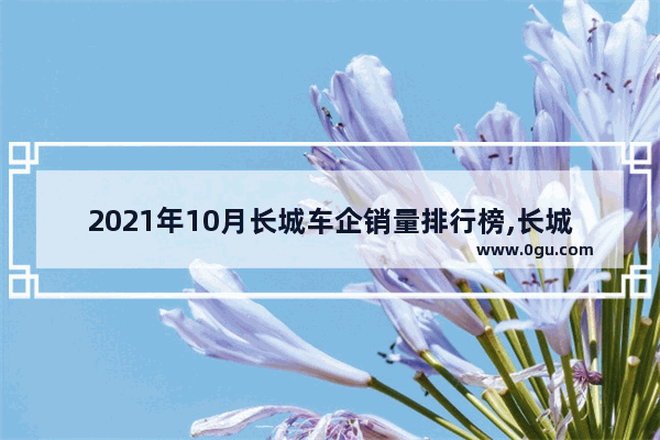 2021年10月长城车企销量排行榜,长城汽车销量增长空间分析