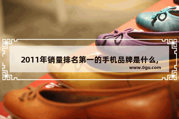 2011年销量排名第一的手机品牌是什么,2011年山东省汽车销量