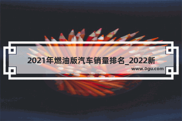 2021年燃油版汽车销量排名_2022新能源汽车销量排行榜top30