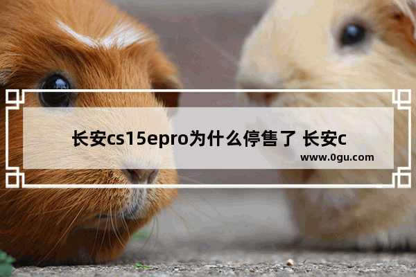 长安cs15epro为什么停售了 长安cs15汽车销量怎么样