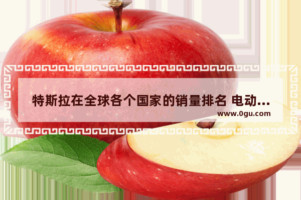 特斯拉在全球各个国家的销量排名 电动汽车销量排行榜特斯拉