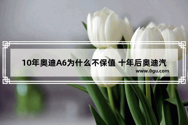 10年奥迪A6为什么不保值 十年后奥迪汽车销量如何