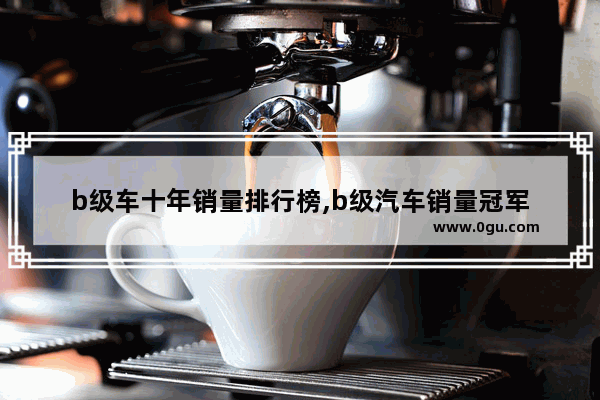 b级车十年销量排行榜,b级汽车销量冠军