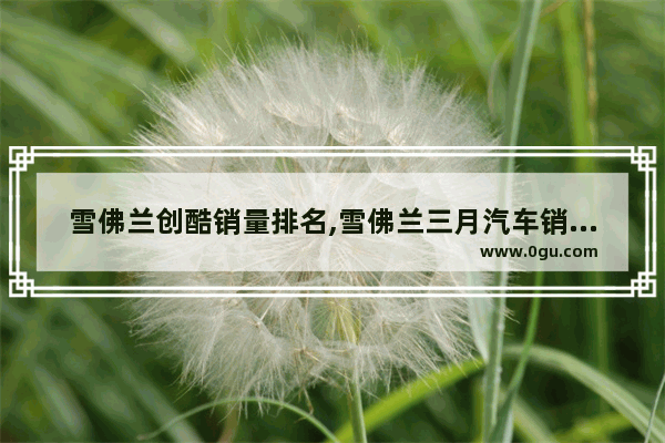 雪佛兰创酷销量排名,雪佛兰三月汽车销量排名