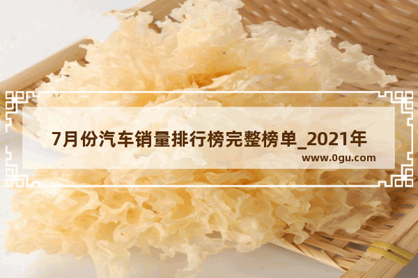 7月份汽车销量排行榜完整榜单_2021年七月国产汽车销量排行榜