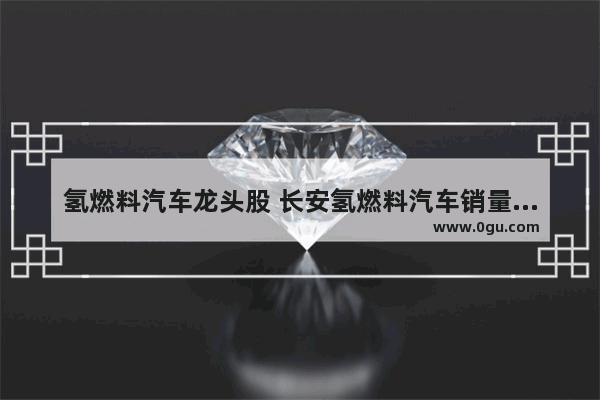 氢燃料汽车龙头股 长安氢燃料汽车销量排行