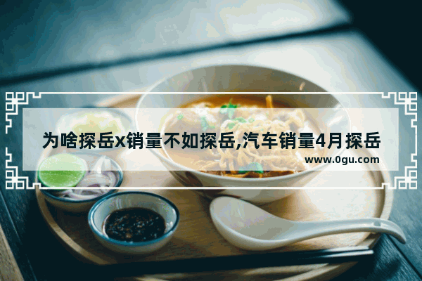 为啥探岳x销量不如探岳,汽车销量4月探岳