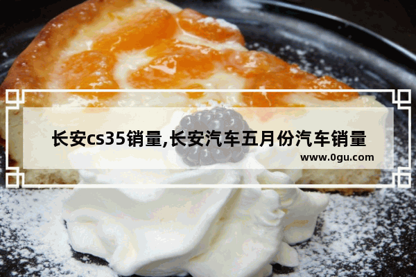 长安cs35销量,长安汽车五月份汽车销量