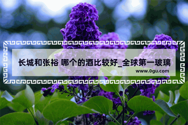 长城和张裕 哪个的酒比较好_全球第一玻璃制造商