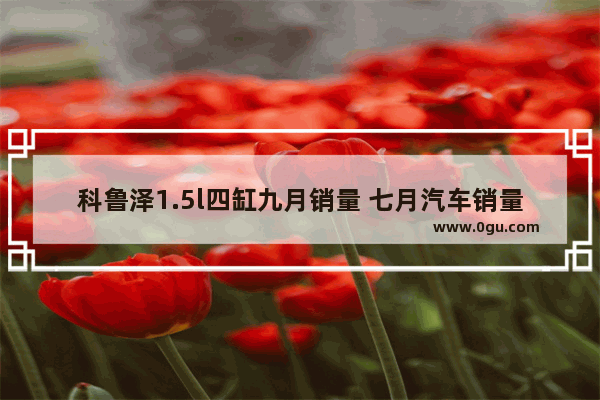 科鲁泽1.5l四缸九月销量 七月汽车销量科鲁泽