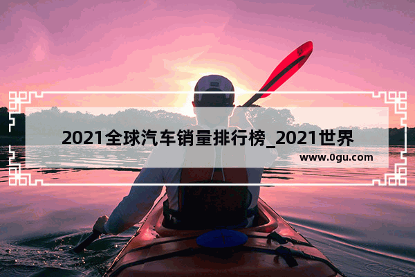2021全球汽车销量排行榜_2021世界各国汽车销量排名