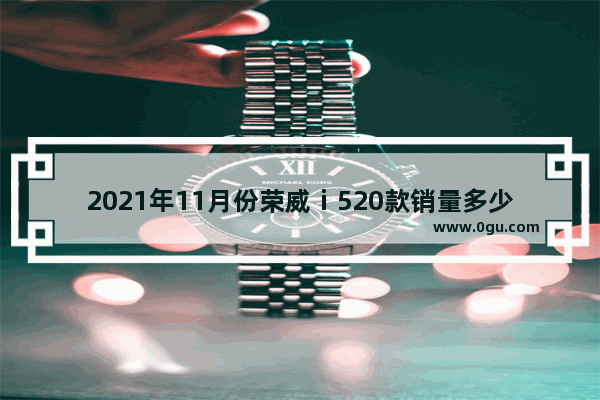 2021年11月份荣威ⅰ520款销量多少,11万以内的荣威汽车销量