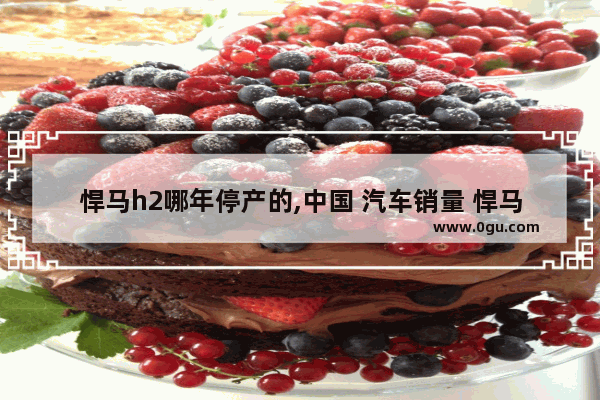 悍马h2哪年停产的,中国 汽车销量 悍马