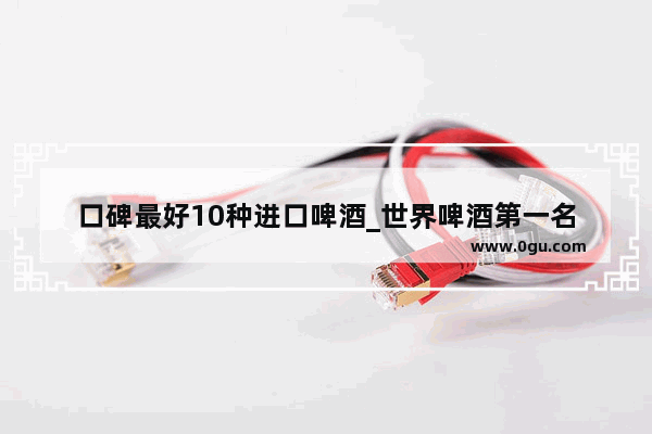 口碑最好10种进口啤酒_世界啤酒第一名