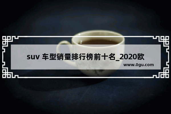 suv 车型销量排行榜前十名_2020欧洲suv销量排行榜前二十名
