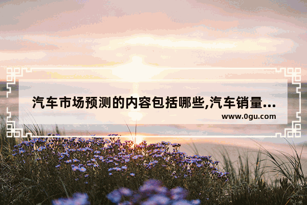 汽车市场预测的内容包括哪些,汽车销量全球曲线分析