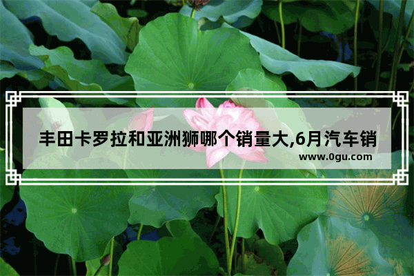 丰田卡罗拉和亚洲狮哪个销量大,6月汽车销量亚洲狮多少