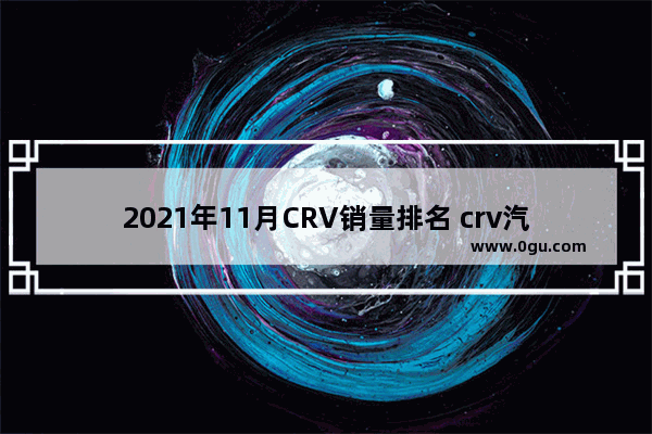 2021年11月CRV销量排名 crv汽车销量排行榜2021