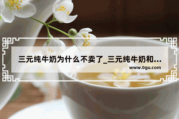 三元纯牛奶为什么不卖了_三元纯牛奶和金典哪个好