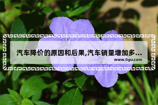 汽车降价的原因和后果,汽车销量增加多少车会降价