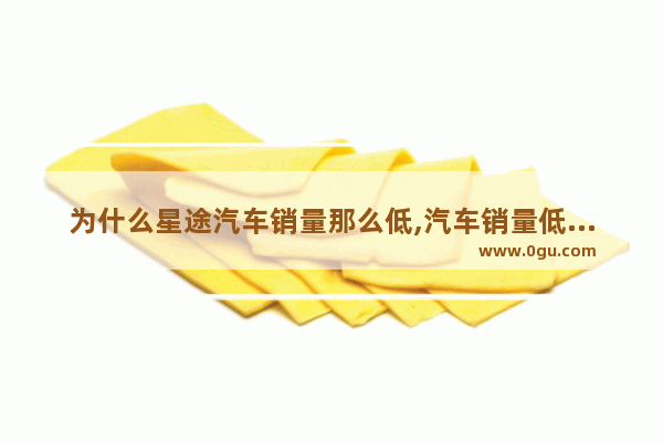 为什么星途汽车销量那么低,汽车销量低是怎么回事