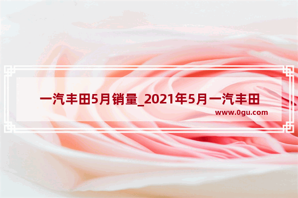 一汽丰田5月销量_2021年5月一汽丰田各轿车销量