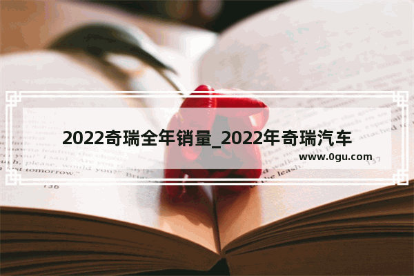 2022奇瑞全年销量_2022年奇瑞汽车销量多少