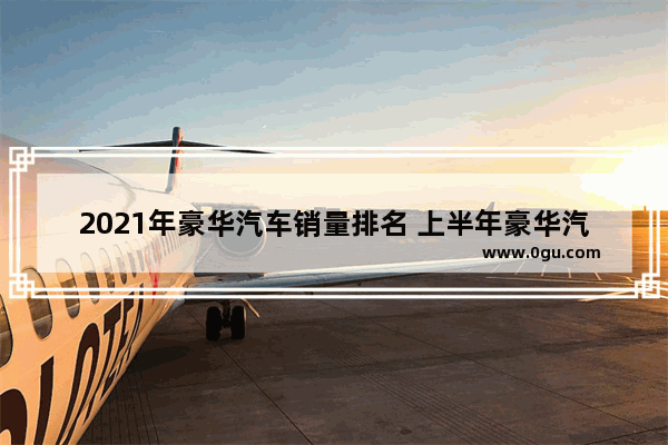 2021年豪华汽车销量排名 上半年豪华汽车销量排行