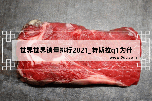 世界世界销量排行2021_特斯拉q1为什么销量这么大