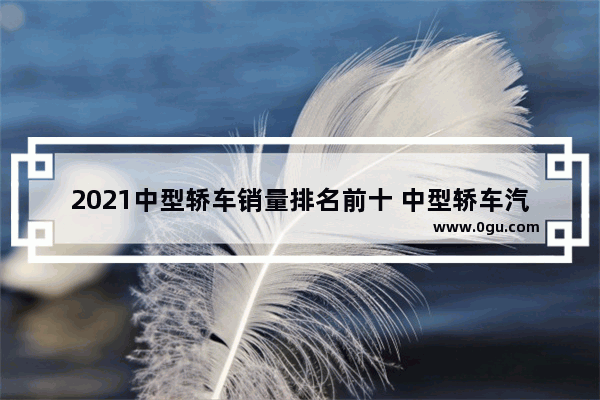 2021中型轿车销量排名前十 中型轿车汽车销量排行
