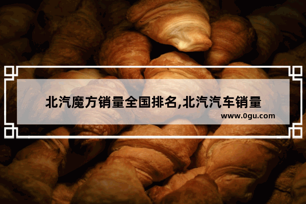 北汽魔方销量全国排名,北汽汽车销量