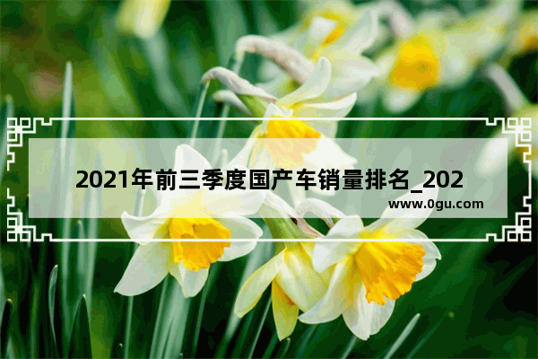 2021年前三季度国产车销量排名_2021年中国汽车销量排行榜前十名品牌