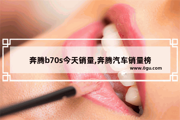 奔腾b70s今天销量,奔腾汽车销量榜