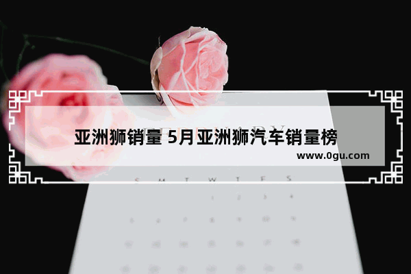 亚洲狮销量 5月亚洲狮汽车销量榜