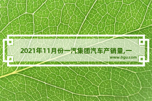 2021年11月份一汽集团汽车产销量,一汽一年汽车销量