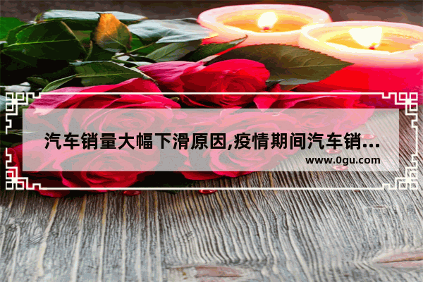 汽车销量大幅下滑原因,疫情期间汽车销量大的原因