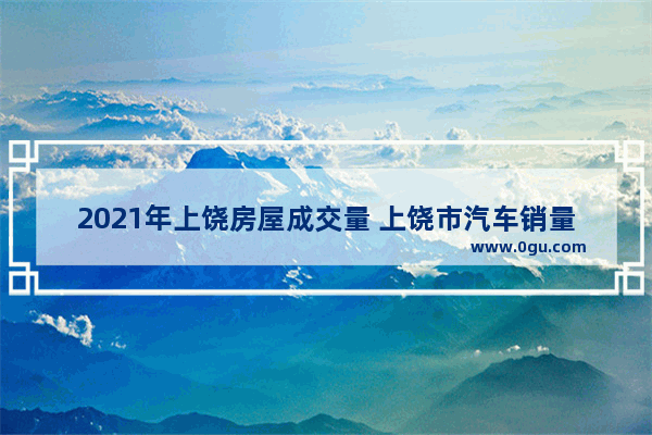 2021年上饶房屋成交量 上饶市汽车销量排行榜