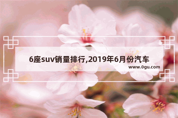 6座suv销量排行,2019年6月份汽车销量suv